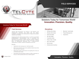 Disciplines
• Wireless Site Walks
• Wireless Site Audits
• OSP Site Walks
• ISP Site Walks
• Feasibility Walks
• Power Tools / Audits
• Site / Pole Audits
• Site Surveys
• Infrastructure Inventory
• Manhole / Vault Audits
• Project Management
• Inspections
Field Services
TelCyte field technicians are experts in the telecom and
infrastructure industries and assist with the rollout,
installation, operation and maintenance of telecommunication
networks and utilities.
Assigning the key field services team is crucial to successful
implementation, documentation and in providing the
foundation for a variety of related services. TelCyte responds
with a successful track record, a deep know-how, a strong
team of experienced personnel and a well-structured
organization to deliver customer satisfaction and trust.
Benefits:
• Significant cost savings and risk-free results
• Minimized downtime and more satisfied clients due to the
fast and direct response.
• Maximized system performance and getting the most out
of infrastructure value.
• Harnessing all technology burdens to allow customers to
focus on core business and not on field support.
Solutions Today for Tomorrows World!
Innovation. Precision. Quality.
FIELD SERVICES
TelCyte © 2019
 