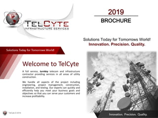 Welcome to TelCyte
A full service, turnkey telecom and infrastructure
contractor providing services in all areas of utility
construction.
We handle all aspects of the project including
engineering, project management, construction,
installation, and testing. Our experts can quickly and
efficiently help you meet your business goals and
objectives so that you can serve your customers and
increase profitability.
Solutions Today for Tomorrows World!
Innovation. Precision. Quality.
TelCyte © 2019
2019
BROCHURE
 