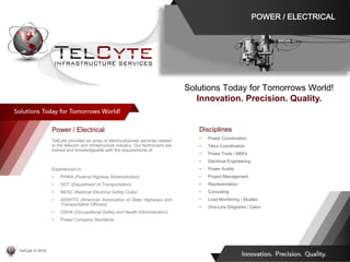 Disciplines
• Power Coordination
• Telco Coordination
• Power Tools / MSFs
• Electrical Engineering
• Power Audits
• Project Management
• Representation
• Consulting
• Load Monitoring / Studies
• One-Line Diagrams / Calcs
Power / Electrical
TelCyte provides an array of electrical/power services related
to the telecom and infrastructure industry. Our technicians are
trained and knowledgeable with the requirements of:
Experienced in:
• FHWA (Federal Highway Administration)
• DOT (Department of Transportation)
• NESC (National Electrical Safety Code)
• ASSHTO (American Association of State Highways and
Transportation Officials)
• OSHA (Occupational Safety and Health Administration)
• Power Company Standards
Solutions Today for Tomorrows World!
Innovation. Precision. Quality.
POWER / ELECTRICAL
TelCyte © 2019
 