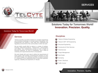 Services
TelCyte provides innovative solutions to complex engineering
and consulting challenges in a broad range of disciplines. Our
professionals are experts in their field and understand the
regulatory environment of the communities in which we work.
We are highly sought after by clients in a variety of markets,
including telecommunications, infrastructure, transportation
and utilities. Our professionals provide us with a depth of
technical expertise, an array of capabilities, and a level of
creativity and responsiveness that is unsurpassed.
We work closely with each client to define the requirements of
every project, then develop comprehensive solutions on time
and within budget. Our extensive portfolio of repeat business
is a testament to the outstanding level of technical expertise,
ingenuity, reliability and experience of TelCyte.
Disciplines
• Telecom Wireless Engineering
• Telecom OSP / ISP Engineering
• Structural Engineering
• Construction & Tech Services
• Field Services
• Project Management
• Real Estate
• Surveying
• Power / Electrical
• Traffic Control
Solutions Today for Tomorrows World!
Innovation. Precision. Quality.
SERVICES
TelCyte © 2019
 