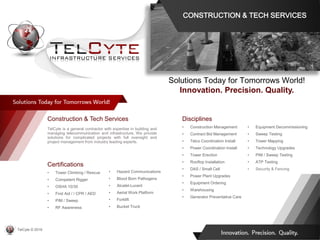 Disciplines
• Construction Management
• Contract Bid Management
• Telco Coordination Install
• Power Coordination Install
• Tower Erection
• Rooftop Installation
• DAS / Small Cell
• Power Plant Upgrades
• Equipment Ordering
• Warehousing
• Generator Preventative Care
• Equipment Decommissioning
• Sweep Testing
• Tower Mapping
• Technology Upgrades
• PIM / Sweep Testing
• ATP Testing
• Security & Fencing
Construction & Tech Services
TelCyte is a general contractor with expertise in building and
managing telecommunication and infrastructure. We provide
solutions for complicated projects with full oversight and
project management from industry leading experts.
Solutions Today for Tomorrows World!
Innovation. Precision. Quality.
Certifications
• Tower Climbing / Rescue
• Competent Rigger
• OSHA 10/30
• First Aid / / CPR / AED
• PIM / Sweep
• RF Awareness
• Hazard Communications
• Blood Born Pathogens
• Alcatel-Lucent
• Aerial Work Platform
• Forklift
• Bucket Truck
CONSTRUCTION & TECH SERVICES
TelCyte © 2019
 