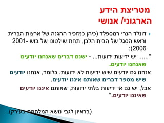 ‫‪ ‬דונלד הנרי רמספלד (כיהן כמזכיר ההגנה של ארצות הברית‬
 ‫וראש הסגל של הבית הלבן, תחת שילטונו של בוש -1002‬
                                                ‫6002):‬
    ‫"...... יש ידיעות ידועות... - ישנם דברים שאנחנו יודעים‬
                                        ‫שאנחנו יודעים.‬
‫אנחנו גם יודעים שיש ידיעות לא ידועות. כלומר, אנחנו יודעים‬
                 ‫שיש מספר דברים שאותם איננו יודעים.‬
    ‫אבל, יש גם אי ידיעות בלתי ידועות, שאותם איננו יודעים‬
                                        ‫שאיננו יודעים."‬

‫(בראיון לגבי נושא המלחמה בעירק).‬
 