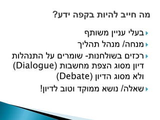 ‫‪ ‬בעלי עניין משותף‬
                  ‫‪ ‬מנחה/ מנהל תהליך‬
‫‪ ‬רכזים בשולחנות- שומרים על התנהלות‬
‫דיון מסוג הצפת מחשבות (‪)Dialogue‬‬
            ‫ולא מסוג הדיון (‪)Debate‬‬
      ‫‪ ‬שאלה/ נושא ממוקד וטוב לדיון!‬
 