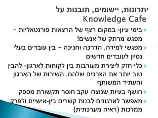 ‫‪ ‬בימי עיון- במקום רצף של הרצאות פורנטאליות –‬
                         ‫מפגש מרתק של אנשים!‬
   ‫‪ ‬מפגשי למידה, הדרכה וחניכה – בין עובדים בעלי‬
                             ‫נסיון לעובדים חדשים‬
‫‪ ‬כלי חזק ליצירת מעורבות בין לקוחות לארגון- להבין‬
   ‫טוב יותר את הצרכים שלהם, השירות של הארגון‬
                                ‫והעתיד המשותף‬
      ‫‪ ‬חושף בעיות שנוצרו עקב חוסר תקשורת מספק‬
  ‫‪ ‬מאפשר לארגונים לבנות קשרים בין-אישיים ולפרק‬
                        ‫ממלכות (ראיה מערכתית)‬
 