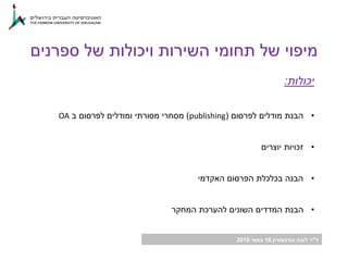 ‫ד‬"‫גורנשטיין‬ ‫לובה‬ ‫ר‬16‫במאי‬2018
‫יכולות‬:
•‫לפרסום‬ ‫מודלים‬ ‫הבנת‬(publishing)‫ב‬ ‫לפרסום‬ ‫ומודלים‬ ‫מסורתי‬ ‫מסחרי‬OA
•‫יוצרים‬ ‫זכויות‬
•‫האקדמי‬ ‫הפרסום‬ ‫בכלכלת‬ ‫הבנה‬
•‫המחקר‬ ‫להערכת‬ ‫השונים‬ ‫המדדים‬ ‫הבנת‬
‫ספרנים‬ ‫של‬ ‫ויכולות‬ ‫השירות‬ ‫תחומי‬ ‫של‬ ‫מיפוי‬
 
