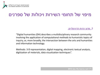 ‫ד‬"‫גורנשטיין‬ ‫לובה‬ ‫ר‬16‫במאי‬2018
3.‫הדיגיטליים‬ ‫הרוח‬ ‫מדעי‬:
“Digital humanities (DH) describes a multidisciplinary research community
involving the application of computational methods to humanistic topics of
inquiry, or, more broadly, the intersection between the arts and humanities
and information technology.
Methods: 3-D representation, digital mapping, electronic textual analysis,
digitization of meterials, data visualization techniques”.
‫ספרנים‬ ‫של‬ ‫ויכולות‬ ‫השירות‬ ‫תחומי‬ ‫של‬ ‫מיפוי‬
 