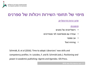 ‫ד‬"‫גורנשטיין‬ ‫לובה‬ ‫ר‬16‫במאי‬2018
‫ספרנים‬ ‫של‬ ‫ויכולות‬ ‫השירות‬ ‫תחומי‬ ‫של‬ ‫מיפוי‬
‫הדיגיטליים‬ ‫הרוח‬ ‫מדעי‬:
‫מיומנויות‬
•‫ויזואליזציות‬‫נתונים‬ ‫של‬
•‫עם‬ ‫עבודה‬‫מטאדאטה‬‫סטנדרטים‬ ‫לפי‬
•‫סמנטי‬ ‫ווב‬
•Text mining
Schmidt, B. et al (2016). Time to adopt: Librarians’ new skills and
competency profiles. In: Loizides, F. and B. Schmidt (eds.). Positioning and
power in academic publishing: Agents and Agendas. IOS Press.
 