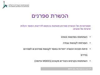 ‫ד‬"‫גורנשטיין‬ ‫לובה‬ ‫ר‬16‫במאי‬2018
‫ספרנים‬ ‫הכשרת‬
‫ויכולות‬ ‫המוסד‬ ‫לדרישות‬ ‫בהתאם‬ ‫משתנות‬ ‫ספרנים‬ ‫הכשרת‬ ‫של‬ ‫אסטרטגיות‬
‫אנשים‬ ‫של‬ ‫אישיות‬:
•‫וכנסים‬ ‫בסדנאות‬ ‫השתתפות‬
•‫עבודה‬ ‫לקבוצות‬ ‫הצטרפות‬
•‫לספרנים‬ ‫או‬ ‫ספרנים‬ ‫לקבוצות‬ ‫במוסד‬ ‫ייחודיות‬ ‫הכשרה‬ ‫תכניות‬ ‫פיתוח‬
‫בודדים‬
•‫מקוונים‬ ‫ציבוריים‬ ‫בקורסים‬ ‫השתתפות‬(MOOCS‫וכדומה‬)
 