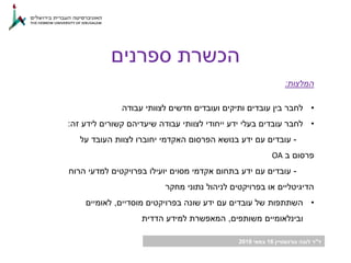 ‫ד‬"‫גורנשטיין‬ ‫לובה‬ ‫ר‬16‫במאי‬2018
‫ספרנים‬ ‫הכשרת‬
‫המלצות‬:
•‫עבודה‬ ‫לצוותי‬ ‫חדשים‬ ‫ועובדים‬ ‫ותיקים‬ ‫עובדים‬ ‫בין‬ ‫לחבר‬
•‫זה‬ ‫לידע‬ ‫קשורים‬ ‫שיעדיהם‬ ‫עבודה‬ ‫לצוותי‬ ‫ייחודי‬ ‫ידע‬ ‫בעלי‬ ‫עובדים‬ ‫לחבר‬:
-‫על‬ ‫העובד‬ ‫לצוות‬ ‫יחוברו‬ ‫האקדמי‬ ‫הפרסום‬ ‫בנושא‬ ‫ידע‬ ‫עם‬ ‫עובדים‬
‫ב‬ ‫פרסום‬OA
-‫הרוח‬ ‫למדעי‬ ‫בפרויקטים‬ ‫יועילו‬ ‫מסוים‬ ‫אקדמי‬ ‫בתחום‬ ‫ידע‬ ‫עם‬ ‫עובדים‬
‫מחקר‬ ‫נתוני‬ ‫לניהול‬ ‫בפרויקטים‬ ‫או‬ ‫הדיגיטליים‬
•‫מוסדיים‬ ‫בפרויקטים‬ ‫שונה‬ ‫ידע‬ ‫עם‬ ‫עובדים‬ ‫של‬ ‫השתתפות‬,‫לאומיים‬
‫משותפים‬ ‫ובינלאומיים‬,‫הדדית‬ ‫למידע‬ ‫המאפשרת‬
 