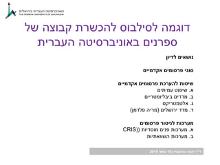 ‫ד‬"‫גורנשטיין‬ ‫לובה‬ ‫ר‬16‫במאי‬2018
‫של‬ ‫קבוצה‬ ‫להכשרת‬ ‫לסילבוס‬ ‫דוגמה‬
‫העברית‬ ‫באוניברסיטה‬ ‫ספרנים‬
‫לדיון‬ ‫נושאים‬
‫אקדמיים‬ ‫פרסומים‬ ‫סוגי‬
‫אקדמיים‬ ‫פרסומים‬ ‫להערכת‬ ‫שיטות‬
‫א‬.‫עמיתים‬ ‫שיפוט‬
‫ב‬.‫מדדים‬‫ביבליומטריים‬
‫ג‬.‫אלטמטריקס‬
‫ד‬.‫ירושלים‬ ‫מדד‬(‫פלדמן‬ ‫מריה‬)
‫פרסומים‬ ‫לניטור‬ ‫מערכות‬
‫א‬.‫מוסדיות‬ ‫פנים‬ ‫מערכות‬(CRIS)
‫ב‬.‫השוואתיות‬ ‫מערכות‬
 