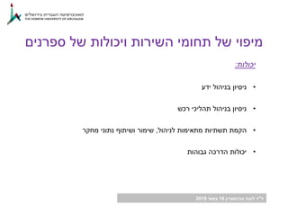 ‫ד‬"‫גורנשטיין‬ ‫לובה‬ ‫ר‬16‫במאי‬2018
‫יכולות‬:
•‫ידע‬ ‫בניהול‬ ‫ניסיון‬
•‫רכש‬ ‫תהליכי‬ ‫בניהול‬ ‫ניסיון‬
•‫לניהול‬ ‫מתאימות‬ ‫תשתיות‬ ‫הקמת‬,‫מחקר‬ ‫נתוני‬ ‫ושיתוף‬ ‫שימור‬
•‫גבוהות‬ ‫הדרכה‬ ‫יכולות‬
‫ספרנים‬ ‫של‬ ‫ויכולות‬ ‫השירות‬ ‫תחומי‬ ‫של‬ ‫מיפוי‬
 