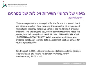 ‫ד‬"‫גורנשטיין‬ ‫לובה‬ ‫ר‬16‫במאי‬2018
‫מהשטח‬ ‫דרישה‬
“Data management is not an option for the future; it is a need that I
and other researchers have now and it is arguably a high-value need
with returns that may help solve some of the world’smost pressing
problems. The challenge to you, library administrator who reads this
journal, is to help us with this need. ARE YOU PREPARED?ARE YOUR
LIBRARIANS AND STAFF READY? What low-value services are you
prepared to let go of to make data management a robust service for
your campus faculty?”
Keil, Deborah E. (2014). Research data needs from academic libraries:
the perspective of a faculty researcher. Journal of library
administration, 54: 233-240.
‫ספרנים‬ ‫של‬ ‫ויכולות‬ ‫השירות‬ ‫תחומי‬ ‫של‬ ‫מיפוי‬
 