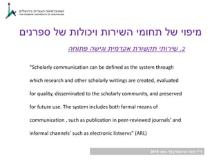 ‫ד‬"‫גורנשטיין‬ ‫לובה‬ ‫ר‬16‫במאי‬2018
2.‫פתוחה‬ ‫וגישה‬ ‫אקדמית‬ ‫תקשורת‬ ‫שירותי‬
“Scholarly communication can be defined as the system through
which research and other scholarly writings are created, evaluated
for quality, disseminated to the scholarly community, and preserved
for future use. The system includes both formal means of
communication , such as publication in peer-reviewed journals’ and
informal channels’ such as electronic listservs” (ARL)
‫ספרנים‬ ‫של‬ ‫ויכולות‬ ‫השירות‬ ‫תחומי‬ ‫של‬ ‫מיפוי‬
 