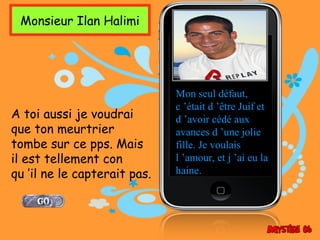 Monsieur Ilan Halimi




                              Mon seul défaut,
                              c ’était d ’être Juif et
A toi aussi je voudrai        d ’avoir cédé aux
que ton meurtrier             avances d ’une jolie
tombe sur ce pps. Mais        fille. Je voulais
il est tellement con          l ’amour, et j ’ai eu la
qu ’il ne le capterait pas.   haine.
 