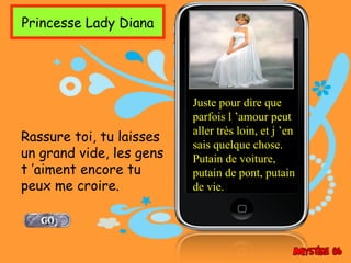Princesse Lady Diana




                          Juste pour dire que
                          parfois l ’amour peut
                          aller très loin, et j ’en
Rassure toi, tu laisses
                          sais quelque chose.
un grand vide, les gens   Putain de voiture,
t ’aiment encore tu       putain de pont, putain
peux me croire.           de vie.
 