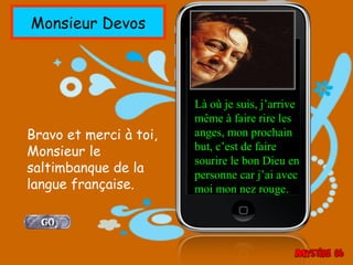 Monsieur Devos




                        Là où je suis, j’arrive
                        même à faire rire les
Bravo et merci à toi,   anges, mon prochain
Monsieur le             but, c’est de faire
                        sourire le bon Dieu en
saltimbanque de la      personne car j’ai avec
langue française.       moi mon nez rouge.
 