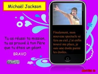 Michaël Jackson




                           Finalement, mon
                           nouveau spectacle se
Tu as réussi ta mission,   fera au ciel, j’ai enfin
tu as prouvé à ton Père    trouvé ma place, je
que tu étais un géant.     suis une étoile parmi
                           les étoiles.
     BRAVO
 