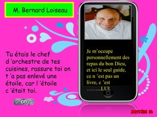 M. Bernard Loiseau




                           Je m’occupe
Tu étais le chef           personnellement des
d ’orchestre de tes        repas du bon Dieu,
cuisines, rassure toi on   et ici le seul guide,
t ’a pas enlevé une        ce n ’est pas un
étoile, car l ’étoile      livre, c ’est
c ’était toi.              ……...LUI.
 