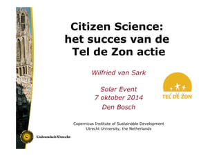 Citizen Science: 
het succes van de 
Tel de Zon actie 
Wilfried van Sark 
Solar Event 
7 oktober 2014 
Den Bosch 
Copernicus Institute of Sustainable Development 
Utrecht University, the Netherlands 
 