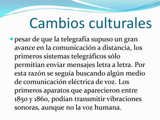 Cambios culturales
 pesar de que la telegrafía supuso un gran
 avance en la comunicación a distancia, los
 primeros sistemas telegráficos sólo
 permitían enviar mensajes letra a letra. Por
 esta razón se seguía buscando algún medio
 de comunicación eléctrica de voz. Los
 primeros aparatos que aparecieron entre
 1850 y 1860, podían transmitir vibraciones
 sonoras, aunque no la voz humana.
 