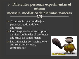 
 Experiencia de aprendizaje a
personas a todo índole y
educación.
 Las interpretaciones como punto
de vista son lineales al productos
educativo de la institución.
 Las diferencias son habituales en
entornos universales y
combinativos.
3. Diferentes personas experimentan el
mismo
mensaje mediático de distintas maneras
 