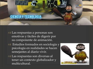 
 Las respuestas a personas son
emotivas y fáciles de digerir por
su componente de animación.
 Estudios formados en sociología y
psicología en realidades se hacen
semejantes al diario vivir.
 Las respuestas son diversas al
tener un contexto globalizador y
multicultural.
 
