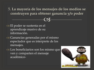 
 El poder se sustenta en el
aprendizaje masivo de su
información.
 Ganancias generadas por el mismo
espectador que es interprete de los
mensajes.
 Los beneficiarios son los mismo que
ven y comparten el mensaje
académico-
5. La mayoría de los mensajes de los medios se
construyen para obtener ganancia y/o poder
 