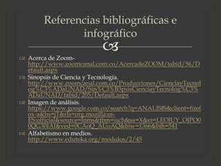 
 Acerca de Zoom-
http://www.zoomcanal.com.co/AcercadeZOOM/tabid/56/D
efault.aspx
 Sinopsis de Ciencia y Tecnología.
http://www.zoomcanal.com.co/Producciones/CienciayTecnol
og%C3%ADaUNAD/Sin%C3%B3psisCienciayTecnolog%C3%
ADaUNAD/tabid/205/Default.aspx
 Imagen de análisis.
https://www.google.com.co/search?q=ANALISIS&client=firef
ox-a&hs=jT&rls=org.mozilla:es-
ES:official&source=lnms&tbm=isch&sa=X&ei=LEOlUY_OJPO0
0QG30IAI&ved=0CAoQ_AUoAQ&biw=1366&bih=541
 Alfabetismo en medios.
http://www.eduteka.org/modulos/2/45
Referencias bibliográficas e
infográfico
 