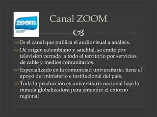 
 Es el canal que publica el audiovisual a análisis.
 De origen colombiano y satelital, se emite por
televisión cerrada a todo el territorio por servicios
de cable y medios comunitarios.
 Especializado en la comunidad universitaria, tiene el
apoyo del ministerio e institucional del país.
 Toda la producción es universitaria nacional bajo la
mirada globalizadora para entender el entorno
regional
Canal ZOOM
 