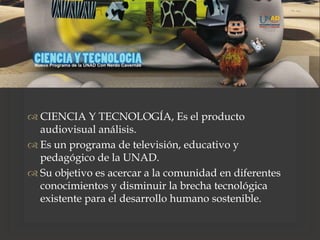 
 CIENCIA Y TECNOLOGÍA, Es el producto
audiovisual análisis.
 Es un programa de televisión, educativo y
pedagógico de la UNAD.
 Su objetivo es acercar a la comunidad en diferentes
conocimientos y disminuir la brecha tecnológica
existente para el desarrollo humano sostenible.
 