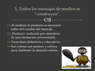 
1. Todos los mensajes de medios se
“construyen”.
 Al analizar el producto es necesario
saber del creador del mensaje
 Producto realizado por miembros
de una institución universitaria.
 Tiene fines didácticos y educativos.
 Sus colores son neutros y sobrios
para mantener la atención serena.
 