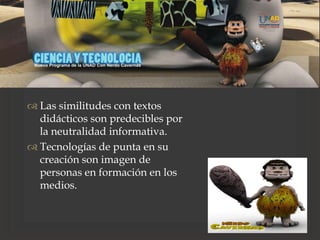 
 Las similitudes con textos
didácticos son predecibles por
la neutralidad informativa.
 Tecnologías de punta en su
creación son imagen de
personas en formación en los
medios.
 