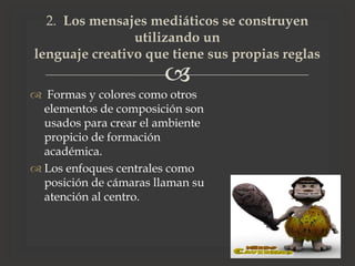 
 Formas y colores como otros
elementos de composición son
usados para crear el ambiente
propicio de formación
académica.
 Los enfoques centrales como
posición de cámaras llaman su
atención al centro.
2. Los mensajes mediáticos se construyen
utilizando un
lenguaje creativo que tiene sus propias reglas
 