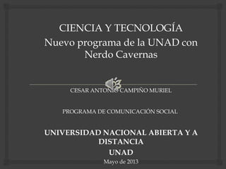 CIENCIA Y TECNOLOGÍA
Nuevo programa de la UNAD con
Nerdo Cavernas
CESAR ANTONIO CAMPIÑO MURIEL
PROGRAMA DE COMUNICACIÓN SOCIAL
UNIVERSIDAD NACIONAL ABIERTA Y A
DISTANCIA
UNAD
Mayo de 2013
 