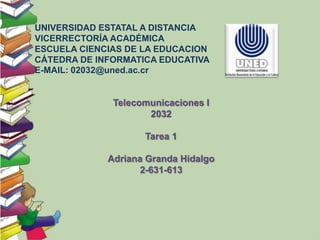 UNIVERSIDAD ESTATAL A DISTANCIA
VICERRECTORÍA ACADÉMICA
ESCUELA CIENCIAS DE LA EDUCACION
CÁTEDRA DE INFORMATICA EDUCATIVA
E-MAIL: 02032@uned.ac.cr

Telecomunicaciones I
2032
Tarea 1
Adriana Granda Hidalgo
2-631-613

 