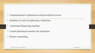 .
• Communication to pharmacist and prescription review.
• Guidance to rural site pharmacy technician.
• Automated dispensing machine.
• Central pharmacist monitor the technician.
• Patient counselling.
30 August 2022
KMCH COLLEGE OF PHARMACY 6
 