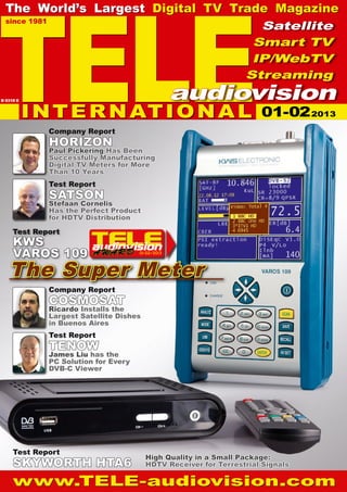 TELE
  The World’s Largest Digital TV Trade Magazine
  since 1981
                                     Satellite
                                    Smart TV
                                    IP/WebTV
                                   Streaming
                                                  audiovision
           I N T E R N AT I O N A L
B 9318 E


                                                                     01-02 2013
             Company Report
             HORIZON
             Paul Pickering Has Been
             Successfully Manufacturing
             Digital TV Meters for More
             Than 10 Years
             Test Report
             SATSON
             Stefaan Cornelis
             Has the Perfect Product
             for HDTV Distribution

     Test Report
     KWS
     VAROS 109                       01-02/2013




   The Super Meter
             Company Report
             COSMOSAT
             Ricardo Installs the
             Largest Satellite Dishes
             in Buenos Aires
             Test Report
             TENOW
             James Liu has the
             PC Solution for Every
             DVB-C Viewer




     Test Report
                                        High Quality in a Small Package:
     SKYWORTH HTA6                      HDTV Receiver for Terrestrial Signals

     www.TELE-audiovision.com
 