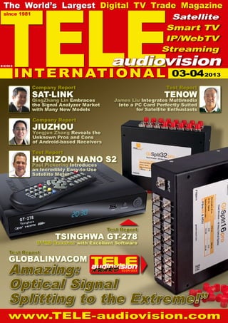 03-04/2013
TELE
since 1981
The World’s Largest Digital TV Trade Magazine
www.TELE-audiovision.com
Company Report
JIUZHOU
Yongjun Zhang Reveals the
Unknown Pros and Cons
of Android-based Receivers
Test Report
HORIZON NANO S2
Paul Pickering Introduces
an Incredibly Easy-to-Use
Satellite Meter
INTERNATIONAL
Satellite
Smart TV
IP/WebTV
Streaming
audiovisionB 9318 E
Test Report
GLOBALINVACOM
Test Report
TSINGHWA GT-278
Test Report
TENOW
James Liu Integrates Multimedia
Into a PC Card Perfectly Suited
for Satellite Enthusiasts
Company Report
SAT-LINK
QingZhang Lin Embraces
the Signal Analyzer Market
with Many New Models
Amazing:
Optical Signal
Splitting to the Extreme!”
DTMB Receiver with Excellent Software
03-042013
 