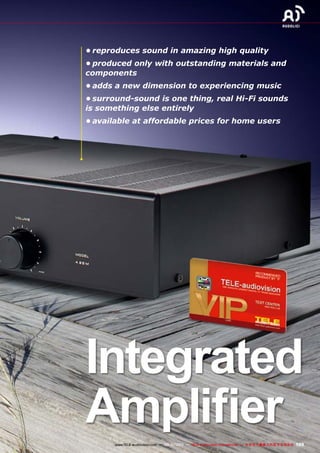 105www.TELE-audiovision.com — 09-10/2013 — TELE-audiovision International — 全球发行量最大的数字电视杂志
•	reproduces sound in amazing high quality
•	produced only with outstanding materials and
components
•	adds a new dimension to experiencing music
•	surround-sound is one thing, real Hi-Fi sounds
is something else entirely
•	available at affordable prices for home users
Integrated
Amplifier
 