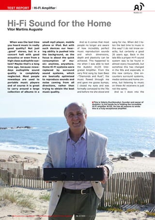 ■
106 TELE-audiovision International — The World‘s Largest Digital TV Trade Magazine — 09-10/2013 — www.TELE-audiovision.com
TEST REPORT Hi-Fi Amplifier
Hi-Fi Sound for the HomeVitor Martins Augusto
When was the last time
you heard music in really
good quality? Not just
„good“ stereo, but in a
concert hall with good
acoustics or even from a
high class audiophile sys-
tem? Maybe that‘s a long
time ago, because nowa-
days audiophile sound
quality is completely
neglected. Most people
nowadays are used to
portable music players
and of course it is great
to carry around a large
collection of albums in a
small mp3 player, mobile
phone or iPod. But with
such devices our hear-
ing ability is pushed into
the background, as the
focus is about the quick
consumption of mu-
sic: anytime, anywhere.
Home Hi-Fi systems were
replaced by surround
sound systems, which
are basically optimized
to reproduce sounds and
noise coming from all
directions, rather than
trying to obtain the best
music quality.
And so it comes that most
people no longer are aware
of how incredibly perfect
music reproduction sounds
and which dimensions,
depth and plasticity can be
achieved. This happened to
me when I was able to test
the Audolici A1/25 Inte-
grated Amplifier. From the
very first song by Joan Baez
–“Diamonds and Rust”, the
music flowed through me
and gave me goose bumps;
I closed my eyes and was
formally conveyed to the 70s
and before me she stood and
sang for me. When did I lis-
ten the last time to music in
this way? I do not know ex-
actly, but certainly a good
20 years ago. Back in the
late 80s a proper Hi-Fi sound
system was to be found in
almost every household, but
somehow this has changed
in the 90s and especially in
this new century. One en-
counters surround systems,
media centres and home cin-
ema, but listening to music
on these AV receivers is just
not the same.
And so I dove into the
This is Valeriy Kuchkovskyi, founder and owner of
Audolici. In his hands he is holding the incredible
Hi-Fi amplifier A1/25. He has all reasons to smile:
this is a truly exceptional amplifier.
 