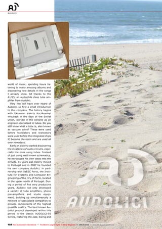 108 TELE-audiovision International — The World‘s Largest Digital TV Trade Magazine — 09-10/2013 — www.TELE-audiovision.com
world of music, spending hours lis-
tening to many amazing albums and
discovering new details in the songs
I already knew. All thanks to the
A1/25, an audiophile class tube am-
plifier from Audolici.
Very few will have ever heard of
Audolici, so first a small introduction
to this company. The history begins
with Ukrainian Valeriy Kuchkovskyi
who,back in the days of the Soviet
Union, worked in the Ukraine as an
engineer specialized in tubes. Do you
still know what a tube is, also known
as vacuum valve? These were used
before transistors and transistors
were used before the integrated chips
IC became the norm and are used all
over nowadays.
Early on Valeriy started discovering
the mysteries of audio circuits, espe-
cially the ones using tubes. Instead
of just using well known schematics,
he introduced his own ideas into the
circuits. 15 years ago Valeriy moved
to Portugal and in 2007 he founded
his own company Audolici, in part-
nership with INESC Porto, the Insti-
tute for Systems and Computer En-
gineering of the city of Porto, located
in the upper north of Portugal. Dur-
ing a period of five very productive
years, Audolici not only developed
a variety of tube amplifiers, phono
pre-amplifiers and studio equip-
ment, building up simultaneously a
network of specialized companies to
provide components of the highest
possible quality. The best known Au-
dolici product developed within this
period is the classic AUDOLICI-50
Series, featuring the Jazz, Swing and
 