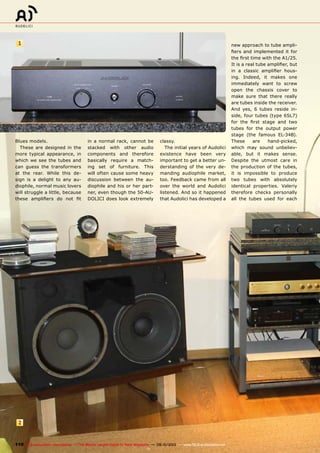 1
2
110 TELE-audiovision International — The World‘s Largest Digital TV Trade Magazine — 09-10/2013 — www.TELE-audiovision.com
Blues models.
These are designed in the
more typical appearance, in
which we see the tubes and
can guess the transformers
at the rear. While this de-
sign is a delight to any au-
diophile, normal music lovers
will struggle a little, because
these amplifiers do not fit
in a normal rack, cannot be
stacked with other audio
components and therefore
basically require a match-
ing set of furniture. This
will often cause some heavy
discussion between the au-
diophile and his or her part-
ner, even though the 50-AU-
DOLICI does look extremely
classy.
The initial years of Audolici
existence have been very
important to get a better un-
derstanding of the very de-
manding audiophile market,
too. Feedback came from all
over the world and Audolici
listened. And so it happened
that Audolici has developed a
new approach to tube ampli-
fiers and implemented it for
the first time with the A1/25.
It is a real tube amplifier, but
in a classic amplifier hous-
ing. Indeed, it makes one
immediately want to screw
open the chassis cover to
make sure that there really
are tubes inside the receiver.
And yes, 6 tubes reside in-
side, four tubes (type 6SL7)
for the first stage and two
tubes for the output power
stage (the famous EL-34B).
These are hand-picked,
which may sound unbeliev-
able, but it makes sense.
Despite the utmost care in
the production of the tubes,
it is impossible to produce
two tubes with absolutely
identical properties. Valeriy
therefore checks personally
all the tubes used for each
 