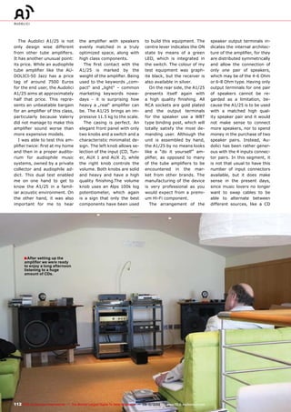 ■
112 TELE-audiovision International — The World‘s Largest Digital TV Trade Magazine — 09-10/2013 — www.TELE-audiovision.com
The Audolici A1/25 is not
only design wise different
from other tube amplifiers.
It has another unusual point:
its price. While an audiophile
tube amplifier like the AU-
DOLICI-50 Jazz has a price
tag of around 7500 Euros
for the end user, the Audolici
A1/25 aims at approximately
half that price. This repre-
sents an unbeatable bargain
for an amplifier of this class,
particularly because Valeriy
did not manage to make this
amplifier sound worse than
more expensive models.
I was able to test this am-
plifier twice: first at my home
and then in a proper audito-
rium for audiophile music
systems, owned by a private
collector and audiophile ad-
dict. This dual test enabled
me on one hand to get to
know the A1/25 in a famil-
iar acoustic environment. On
the other hand, it was also
important for me to hear
the amplifier with speakers
evenly matched in a truly
optimized space, along with
high class components.
The first contact with the
A1/25 is marked by the
weight of the amplifier. Being
used to the keywords „com-
pact“ and „light“ – common
marketing keywords nowa-
days - it is surprising how
heavy a „real“ amplifier can
be. The A1/25 brings an im-
pressive 11.5 kg to the scale.
The casing is perfect. An
elegant front panel with only
two knobs and a switch and a
characteristic minimalist de-
sign. The left knob allows se-
lection of the input (CD, Tun-
er, AUX 1 and AUX 2), while
the right knob controls the
volume. Both knobs are solid
and heavy and have a high
quality finishing.The volume
knob uses an Alps 100k log
potentiometer, which again
is a sign that only the best
components have been used
to build this equipment. The
centre lever indicates the ON
state by means of a green
LED, which is integrated in
the switch. The colour of my
test equipment was graph-
ite black, but the receiver is
also available in silver.
On the rear side, the A1/25
presents itself again with
a high quality finishing. All
RCA sockets are gold plated
and the output terminals
for the speaker use a WBT
type binding post, which will
totally satisfy the most de-
manding user. Although the
unit is assembled by hand,
the A1/25 by no means looks
like a “do it yourself” am-
plifier, as opposed to many
of the tube amplifiers to be
encountered in the mar-
ket from other brands. The
manufacturing of the device
is very professional as you
would expect from a premi-
um Hi-Fi component.
The arrangement of the
speaker output terminals in-
dicates the internal architec-
ture of the amplifier, for they
are distributed symmetrically
and allow the connection of
only one pair of speakers,
which may be of the 4-6 Ohm
or 6-8 Ohm type. Having only
output terminals for one pair
of speakers cannot be re-
garded as a limitation, be-
cause the A1/25 is to be used
with a matched high qual-
ity speaker pair and it would
not make sense to connect
more speakers, nor to spend
money in the purchase of two
speaker pairs. Instead, Au-
dolici has been rather gener-
ous with the 4 inputs connec-
tor pairs. In this segment, it
is not that usual to have this
number of input connectors
available, but it does make
sense in the present days,
since music lovers no longer
want to swap cables to be
able to alternate between
different sources, like a CD
After setting up the
amplifier we were ready
to enjoy a long afternoon
listening to a huge
amount of CDs.
 