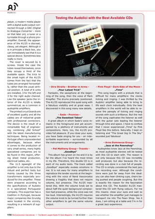 114 TELE-audiovision International — The World‘s Largest Digital TV Trade Magazine — 09-10/2013 — www.TELE-audiovision.com
- Dire Straits - Brother in Arms -
„Your Latest Trick“
Fantastic, the saxophone at the begin-
ning of the song, then the voice of Mark
Knopfler. The drums precisely positioned.
The A1/25 reproduced this quiet song with
a fabulous visibility and at great ease. I
discovered in this song many new details.
- Sade - Promise -
„The Sweetest Taboo“
A great album in which Sade‘s voice re-
mains in the foreground and yet accom-
panied by a plethora of instruments and
compositions. Here, too, the A1/25 pro-
vides full pleasure. If you close your eyes,
you have Sade singing for you - an inde-
scribable experience – surrounded by all
the instruments and arrangements.
- Pat Metheny Group - Travels -
„Goodbye“
This album has grown on me and it is by
far the album I‘ve heard the most times
in my life. Therefore, this double CD is in
each of my audio tests. The track called
„Goodbye“ especially evokes emotions in
me. It is not easy for many amplifiers to
reproduce the tender sounds at the begin-
ning with the voice of Naná Vasconcelos
drawing a fragility that does not require
volume, but presence. The A1/25 mas-
tered this. With the volume knob set to
about half the quiet background composi-
tion had presence, while the voice was not
too loud. Interestingly, the A1/25 requires
the volume knob to be turned further than
other amplifiers to get the same volume
output.
- Pink Floyd - Dark Side of the Moon -
„Time“
This song begins with a prelude that is
difficult for many amplifiers: the clocks
ticking and ringing. I was thrilled by the
Audolici amplifier being able to bring to
life each clock individually. Only the best
amplifiers in the world will be able to re-
solve the panoply of ticking and ringing
sounds with such a brilliance. But the rest
of the song captivates the listener as well
with the guitar solo leading the listener
through time and space. I have to confess
that I never experienced „Time“ by Pink
Floyd like this before. Naturally, I kept on
listening and “The Great Gig In The Sky”
sounded just fabulous!
- Arne Domnerus Group -
„Jazz at the Pawnshop“
Audiophiles know Jazz at the Pawnshop,
as most audiophile stereos will be tested
with this CD to start with. The reason is
not only because this CD was incredibly
well produced, but also because the re-
cording was done in a club full of people.
This CD is simply considered the best jazz
live recording ever. Although the condi-
tions were just far away from the ideal:
you can also hear clinking cups, chairs be-
ing pushed and people coughing. But this
is exactly the reason for the fascination
about this CD. The Audolici A1/25 mas-
tered this CD with flying colours. For me
this means: close your eyes and wait so
see whether the amplifier just manages to
transport me into The Pawn Shop. Yes it
does, I am sitting at a table and I‘m in for
a great Jazz experience.
player, a modern media player
with a digital audio output con-
nected through a DAC (Digital
to Analogue Converter - more
on that later on), a tuner or a
turntable through a phono pre-
amplifier. Overall, the appear-
ance of the A1/25 is discreet,
classy, yet elegant. Although it
is in principle a black box, you
can immediately see that it is a
special device. Sometimes less
really is more.
The cover is secured by 6
screws. Inside the case the
tubes reveal themselves, since
they occupy a third of the
available space. The trick to
the small hight of the A1/25
comes from the fact that the
tubes are arranged horizontal-
ly, rather than the usual verti-
cal position. A total of 6 units
are installed, 3 for the left and
3 for the right audio channel.
Like the speaker jacks the in-
terior of the A1/25 is totally
symmetrical, as is common in
audiophile amplifiers.
The printed circuit boards are
of excellent quality and all the
cables are of industrial grade
with professional connectors.
The device is the result of a
remarkable feat of engineer-
ing, combining „Old School“
with the latest manufacturing
techniques. Being located in-
Portugal offers unprecedented
advantages, because when
it comes to the production of
very small series, many highly
specialized companies are to
be found in this region, offer-
ing sheet metal production,
electrical cables, etc.
The 11.5 kgweight of the
amplifier is not only due to the
robust and perfect body but
mainly caused by the three
transformers especially pro-
duced for this amplifier. These
were prepared according to
the specifications of Audolici
in a specialized Portuguese
company. This expertise has a
tradition in Portugal, because
major companies like Grundig
were located in the vicinity,
resulting in a network of sup-
pliers.
Testing the Audolici with the Best Available CDs
 