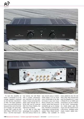 116 TELE-audiovision International — The World‘s Largest Digital TV Trade Magazine — 09-10/2013 — www.TELE-audiovision.com
To test the amplifier at
home I connected it to my
vintage speakers produced
by the German manufactur-
er Pilot. The bulky speakers
have a pure and solid sound,
because they come from the
Hi-Fi heyday, the early 80‘s.
To play CDs I used my CD/
DVD Player DVP-S715 from
Sony – not the most expen-
sive device, but still fitted
with a proper mechanism
and individual CD and DVD
heads. I have connected this
player both through the in-
ternal DAC and an external
DAC from Music Fidelity, the
well-known V-DACII.
To be able to fully take
advantage of an amplifier in
the 21st century there is no
way around using a modern
media player. It is so much
more comfortable to be able
to browse in your own music
library directly via a remote
control, rather than having to
constantly get up to change
CDs. Therefore I connected a
media player running the leg-
endary “Xbox Media Centre”
(XBMC), now available on
many platforms like the old
Xbox, iPod, iPad, Android and
even the Raspberry Pi. I used
a Media-PC to run XBMC and
connected it via the V-DACII
to the A1/25. Interestingly,
my media player gets the
music over the network from
a file server: analogue audio
meets modern digital elec-
tronics.
 