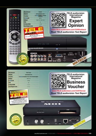 Manufacturer Gotech
Website www.gotechcn.com
Function
& Combo
Receiver
/LAN ● / ●
DiSEqC 1.0 / 1.1 / 1.2 / 1.3
PVR ●
S-Video/HDMI — / ●
Scart/Digital Audio ● / ●
0.59
09-10/2013
MKTech IS1-19HD
Well equipped for Satellite and local TV in
South America
TELE-audiovision
International
Magazine
Expert
Opinion
www.TELE-audiovision.com/13/09/mktech
Read TELE-audiovision Test Report
0.54
Manufacturer TBS Tenow
Website www.tbsdtv.com
Function compatible Twin Tuner Streamingbox
DiSEqC 1.0 / 1.1
/LAN ● / ●
PVR ●
S-Video/HDMI — / —
Scart/Digital Audio — / —
TELE-audiovision
International
Magazine
Business
Voucher
www.TELE-audiovision.com/13/07/tenow
Read TELE-audiovision Test Report
07-08/2013
TBS Streaming Box MOI
Program offers streaming and isolation
of hardware and software, a double
innovative concept for the future of TV
119www.TELE-audiovision.com — 09-10/2013 — TELE-audiovision International — 全球发行量最大的数字电视杂志
 