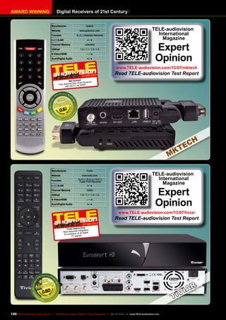 AWARD WINNING Digital Receivers of 21st Century
Manufacturer Gotech
Website www.gotechcn.com
Function Satellite Receiver
/LAN ● / ●
Channel Memory unlimited
DiSEqC 1.0 / 1.1 / 1.2 / 1.3
S-Video/HDMI — / ●
Scart/Digital Audio ● / ●
0.61
07-08/2013
MKTechHD
Fully featured Mini Scart Receiver
with HDTV via HDMI
TELE-audiovision
International
Magazine
Expert
Opinion
www.TELE-audiovision.com/13/07/mktech
Read TELE-audiovision Test Report
Manufacturer Fortis
Website www.tiviar.com
Function
/ /
Triple PVR Receiver
/LAN ● / ●
Channel Memory 10000
DiSEqC 1.0 / 1.1 / 1.2 / 1.3
S-Video/HDMI — / ●
Scart/Digital Audio ● / ●
0.60
07-08/2013
Tiviar Alpha Plus
Best dissolved integration
for reception of all digital
TV signals
TELE-audiovision
International
Magazine
Expert
Opinion
www.TELE-audiovision.com/13/07/tiviar
Read TELE-audiovision Test Report
120 TELE-audiovision International — The World‘s Largest Digital TV Trade Magazine — 09-10/2013 — www.TELE-audiovision.com
 