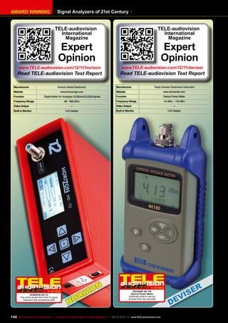 Signal Analyzers of 21st CenturyAWARD WINNING
Manufacturer Horizon Global Electronics
Website www.horizonhge.com
Function Digital Meter for Analogue, and Signals
Frequency Range 48 ~ 862 MHz
Video Output —
Built-in Monitor LCD display
11-12/2012
HORIZON HD-T2
One of the world’s first DVB-T2 signal
analyzers with exceptional data
TELE-audiovision
International
Magazine
Expert
Opinion
www.TELE-audiovision.com/12/11/horizon
Read TELE-audiovision Test Report
Manufacturer Tianjin Deviser Electronics Instrument
Website www.devisertek.com
Function Optical Power Meter
Frequency Range -43 dBm ~ +25 dBm
Video Output —
Built-in Monitor LCD display
11-12/2012
DEVISER AE 120
Optical Power Meter
Extremely simle to use but
at same time very accurate
TELE-audiovision
International
Magazine
Expert
Opinion
www.TELE-audiovision.com/12/11/deviser
Read TELE-audiovision Test Report
132 TELE-audiovision International — The World‘s Largest Digital TV Trade Magazine — 09-10/2013 — www.TELE-audiovision.com
 