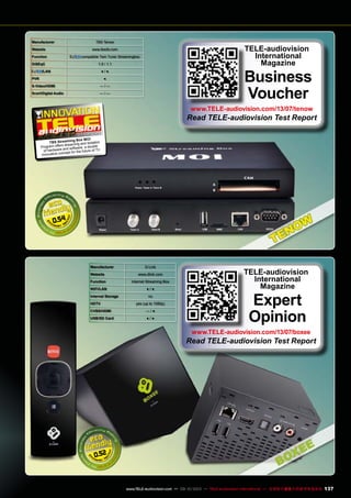 0.54
Manufacturer TBS Tenow
Website www.tbsdtv.com
Function compatible Twin Tuner Streamingbox
DiSEqC 1.0 / 1.1
/LAN ● / ●
PVR ●
S-Video/HDMI — / —
Scart/Digital Audio — / —
TELE-audiovision
International
Magazine
Business
Voucher
www.TELE-audiovision.com/13/07/tenow
Read TELE-audiovision Test Report
07-08/2013
TBS Streaming Box MOI
Program offers streaming and isolation
of hardware and software, a double
innovative concept for the future of TV
Manufacturer D-Link
Website www.dlink.com
Function Internet Streaming Box
WIFI/LAN ● / ●
Internal Storage no
HDTV yes (up to 1080p)
CVBS/HDMI — / ●
USB/SD Card ● / ●
0.52
TELE-audiovision
International
Magazine
Expert
Opinion
www.TELE-audiovision.com/13/07/boxee
Read TELE-audiovision Test Report
137www.TELE-audiovision.com — 09-10/2013 — TELE-audiovision International — 全球发行量最大的数字电视杂志
 