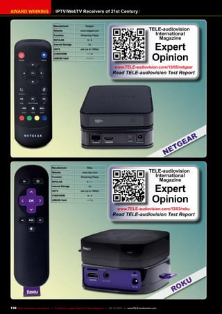 IPTV/WebTV Receivers of 21st CenturyAWARD WINNING
Manufacturer Netgear
Website www.netgear.com
Function Streaming Player
WIFI/LAN ● / ●
Internal Storage no
HDTV yes (up to 1080p)
CVBS/HDMI — / ●
USB/SD Card — / —
TELE-audiovision
International
Magazine
Expert
Opinion
www.TELE-audiovision.com/13/05/netgear
Read TELE-audiovision Test Report
Manufacturer Roku
Website www.roku.com
Function Streaming Player
WIFI/LAN ● / —
Internal Storage no
HDTV yes (up to 1080p)
CVBS/HDMI ● / ●
USB/SD Card — / ●
TELE-audiovision
International
Magazine
Expert
Opinion
www.TELE-audiovision.com/13/03/roku
Read TELE-audiovision Test Report
138 TELE-audiovision International — The World‘s Largest Digital TV Trade Magazine — 09-10/2013 — www.TELE-audiovision.com
 